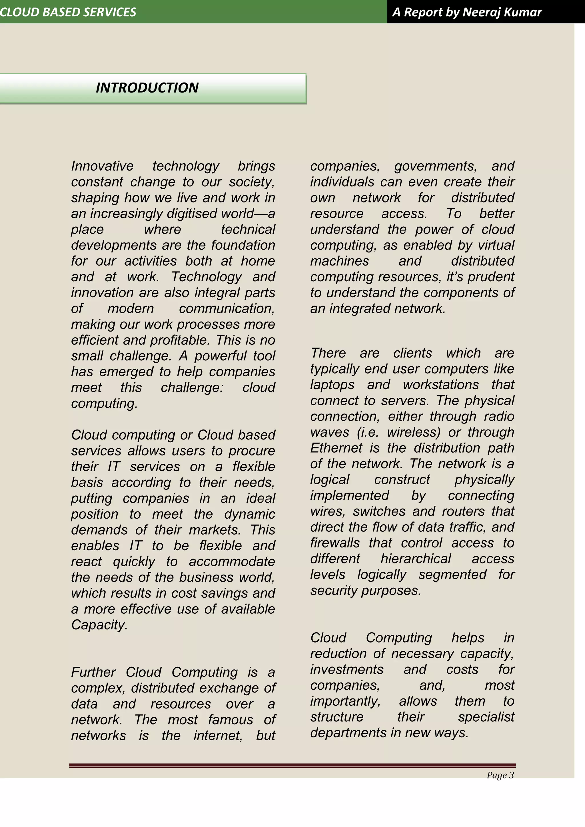 CLOUD BASED SERVICES A Report by Neeraj Kumar
Page 3
Innovative technology brings
constant change to our society,
shaping how we live and work in
an increasingly digitised world—a
place where technical
developments are the foundation
for our activities both at home
and at work. Technology and
innovation are also integral parts
of modern communication,
making our work processes more
efficient and profitable. This is no
small challenge. A powerful tool
has emerged to help companies
meet this challenge: cloud
computing.
Cloud computing or Cloud based
services allows users to procure
their IT services on a flexible
basis according to their needs,
putting companies in an ideal
position to meet the dynamic
demands of their markets. This
enables IT to be flexible and
react quickly to accommodate
the needs of the business world,
which results in cost savings and
a more effective use of available
Capacity.
Further Cloud Computing is a
complex, distributed exchange of
data and resources over a
network. The most famous of
networks is the internet, but
companies, governments, and
individuals can even create their
own network for distributed
resource access. To better
understand the power of cloud
computing, as enabled by virtual
machines and distributed
computing resources, it’s prudent
to understand the components of
an integrated network.
There are clients which are
typically end user computers like
laptops and workstations that
connect to servers. The physical
connection, either through radio
waves (i.e. wireless) or through
Ethernet is the distribution path
of the network. The network is a
logical construct physically
implemented by connecting
wires, switches and routers that
direct the flow of data traffic, and
firewalls that control access to
different hierarchical access
levels logically segmented for
security purposes.
Cloud Computing helps in
reduction of necessary capacity,
investments and costs for
companies, and, most
importantly, allows them to
structure their specialist
departments in new ways.
INTRODUCTION
 