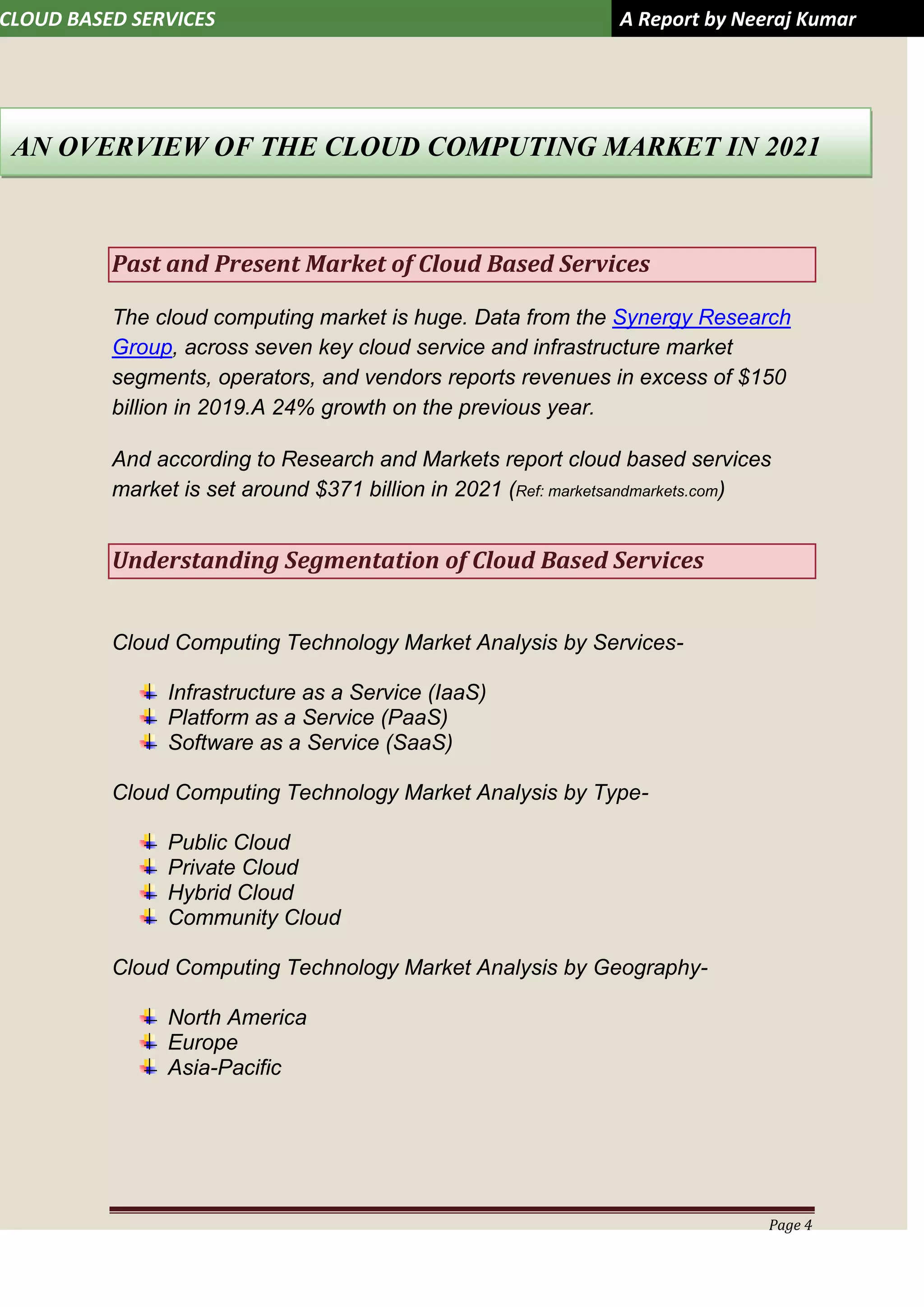 CLOUD BASED SERVICES A Report by Neeraj Kumar
Page 4
Past and Present Market of Cloud Based Services
The cloud computing market is huge. Data from the Synergy Research
Group, across seven key cloud service and infrastructure market
segments, operators, and vendors reports revenues in excess of $150
billion in 2019.A 24% growth on the previous year.
And according to Research and Markets report cloud based services
market is set around $371 billion in 2021 (Ref: marketsandmarkets.com)
Understanding Segmentation of Cloud Based Services
Cloud Computing Technology Market Analysis by Services-
Infrastructure as a Service (IaaS)
Platform as a Service (PaaS)
Software as a Service (SaaS)
Cloud Computing Technology Market Analysis by Type-
Public Cloud
Private Cloud
Hybrid Cloud
Community Cloud
Cloud Computing Technology Market Analysis by Geography-
North America
Europe
Asia-Pacific
AN OVERVIEW OF THE CLOUD COMPUTING MARKET IN 2021
 