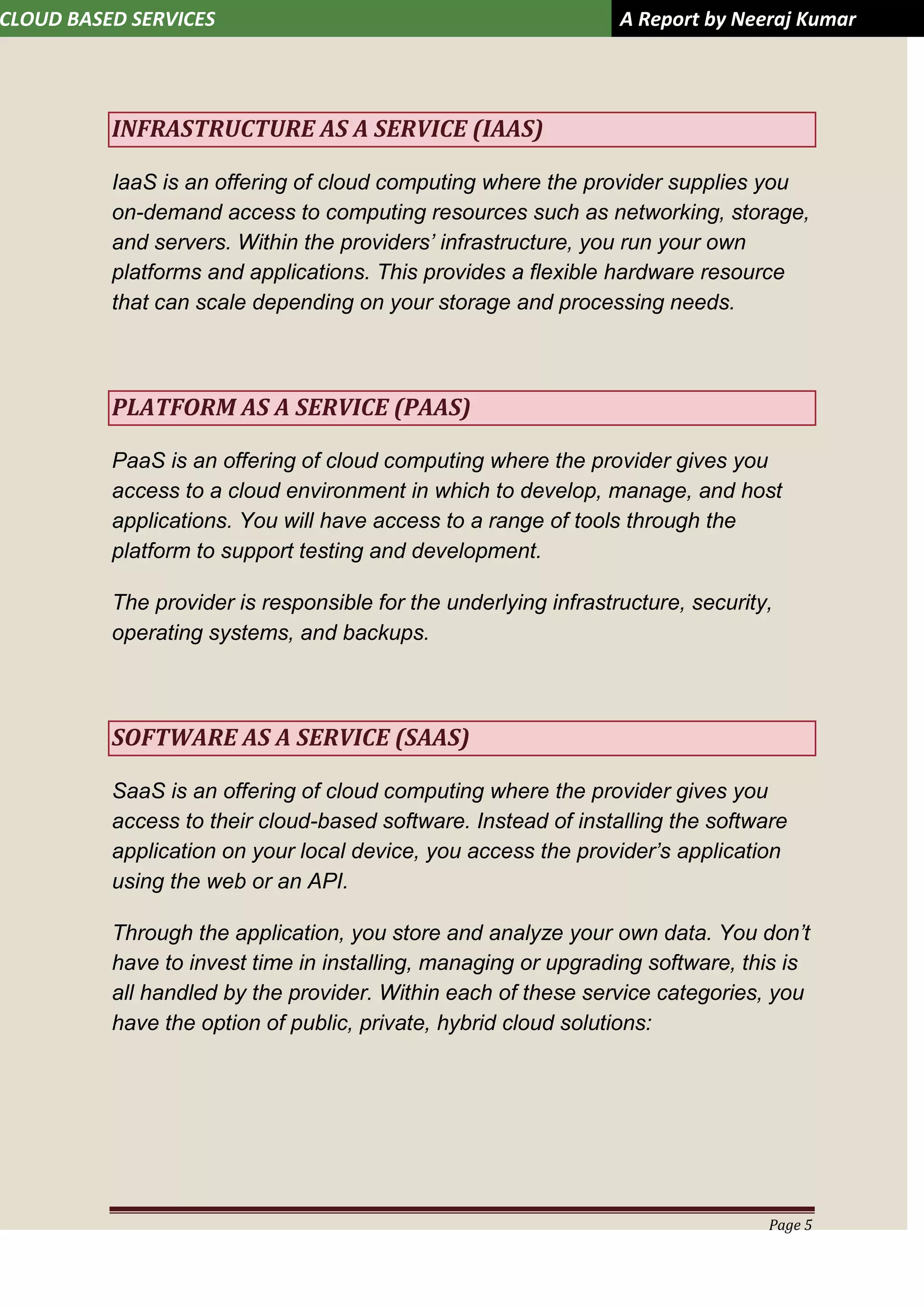 CLOUD BASED SERVICES A Report by Neeraj Kumar
Page 5
INFRASTRUCTURE AS A SERVICE (IAAS)
IaaS is an offering of cloud computing where the provider supplies you
on-demand access to computing resources such as networking, storage,
and servers. Within the providers’ infrastructure, you run your own
platforms and applications. This provides a flexible hardware resource
that can scale depending on your storage and processing needs.
PLATFORM AS A SERVICE (PAAS)
PaaS is an offering of cloud computing where the provider gives you
access to a cloud environment in which to develop, manage, and host
applications. You will have access to a range of tools through the
platform to support testing and development.
The provider is responsible for the underlying infrastructure, security,
operating systems, and backups.
SOFTWARE AS A SERVICE (SAAS)
SaaS is an offering of cloud computing where the provider gives you
access to their cloud-based software. Instead of installing the software
application on your local device, you access the provider’s application
using the web or an API.
Through the application, you store and analyze your own data. You don’t
have to invest time in installing, managing or upgrading software, this is
all handled by the provider. Within each of these service categories, you
have the option of public, private, hybrid cloud solutions:
 