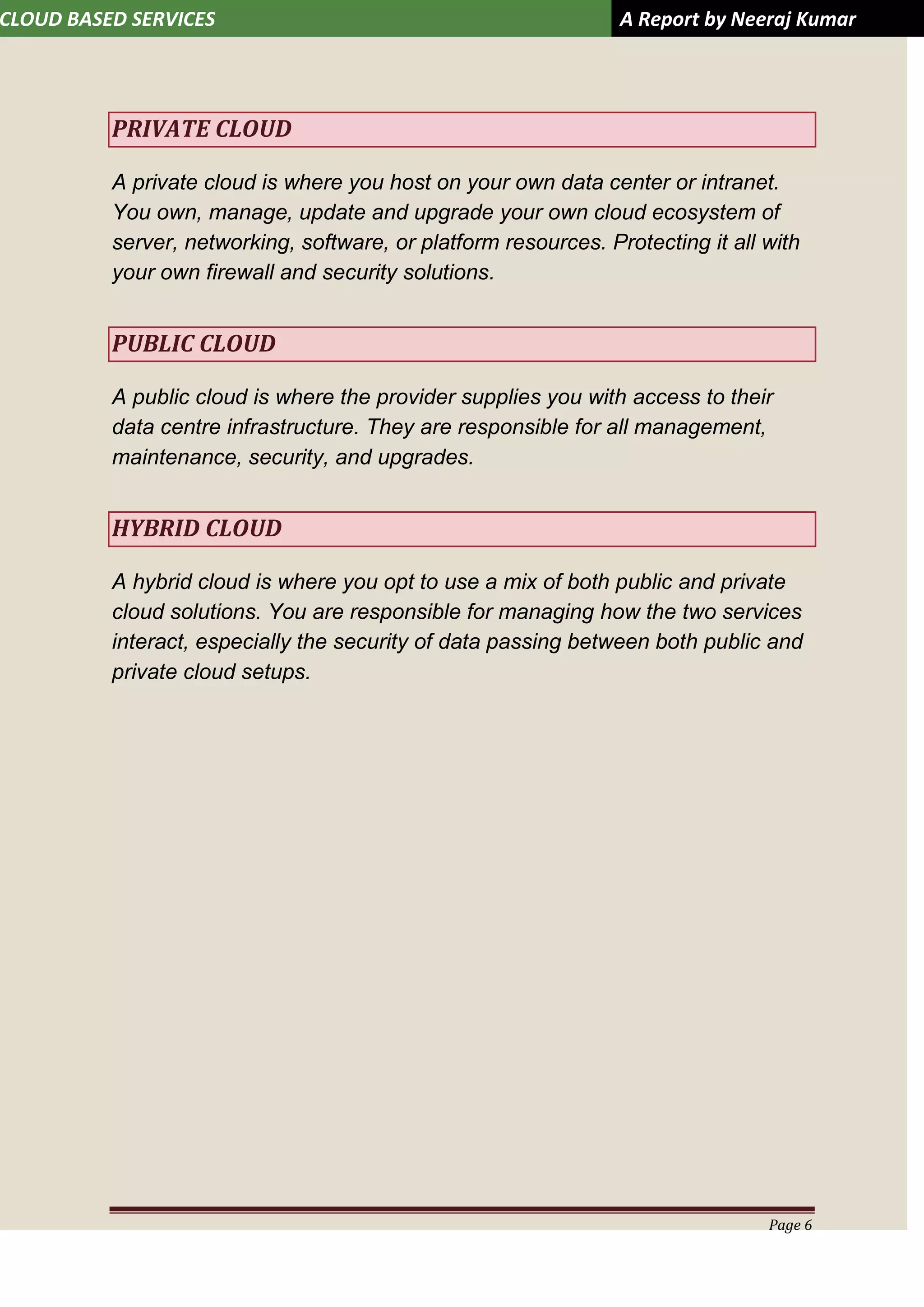 CLOUD BASED SERVICES A Report by Neeraj Kumar
Page 6
PRIVATE CLOUD
A private cloud is where you host on your own data center or intranet.
You own, manage, update and upgrade your own cloud ecosystem of
server, networking, software, or platform resources. Protecting it all with
your own firewall and security solutions.
PUBLIC CLOUD
A public cloud is where the provider supplies you with access to their
data centre infrastructure. They are responsible for all management,
maintenance, security, and upgrades.
HYBRID CLOUD
A hybrid cloud is where you opt to use a mix of both public and private
cloud solutions. You are responsible for managing how the two services
interact, especially the security of data passing between both public and
private cloud setups.
 