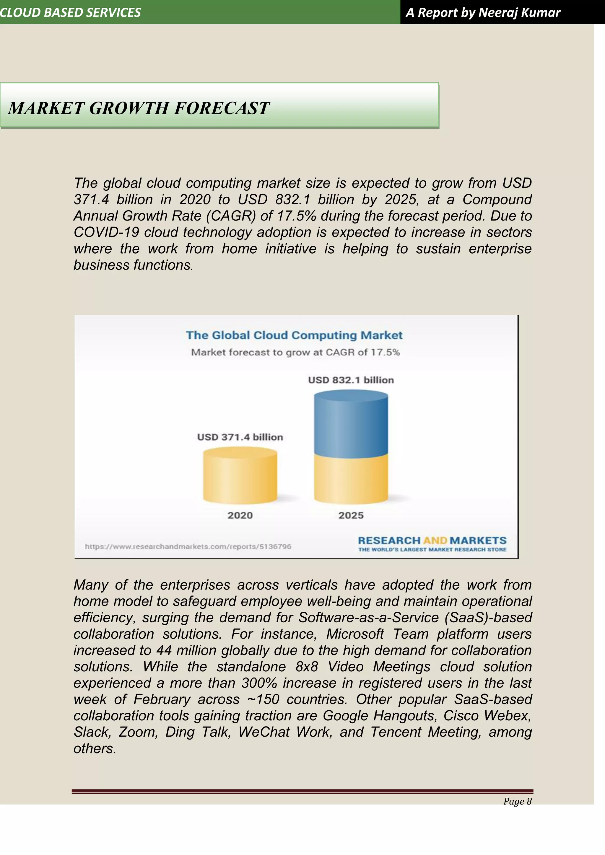 CLOUD BASED SERVICES A Report by Neeraj Kumar
Page 8
The global cloud computing market size is expected to grow from USD
371.4 billion in 2020 to USD 832.1 billion by 2025, at a Compound
Annual Growth Rate (CAGR) of 17.5% during the forecast period. Due to
COVID-19 cloud technology adoption is expected to increase in sectors
where the work from home initiative is helping to sustain enterprise
business functions.
Many of the enterprises across verticals have adopted the work from
home model to safeguard employee well-being and maintain operational
efficiency, surging the demand for Software-as-a-Service (SaaS)-based
collaboration solutions. For instance, Microsoft Team platform users
increased to 44 million globally due to the high demand for collaboration
solutions. While the standalone 8x8 Video Meetings cloud solution
experienced a more than 300% increase in registered users in the last
week of February across ~150 countries. Other popular SaaS-based
collaboration tools gaining traction are Google Hangouts, Cisco Webex,
Slack, Zoom, Ding Talk, WeChat Work, and Tencent Meeting, among
others.
MARKET GROWTH FORECAST
 