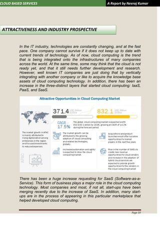 CLOUD BASED SERVICES A Report by Neeraj Kumar
Page 10
In the IT industry, technologies are constantly changing, and at the fast
pace. One company cannot survive if it does not keep up to date with
current trends of technology. As of now, cloud computing is the trend
that is being integrated onto the infrastructures of many companies
across the world. At the same time, some may think that the cloud is not
ready yet, and that it still needs further development and research.
However, well known IT companies are just doing that by vertically
integrating with another company or like to acquire the knowledge base
assets of cloud computing technology. In addition, there has been an
increase in the three-distinct layers that started cloud computing: IaaS,
PaaS, and SaaS.
There has been a huge increase requesting for SaaS (Software-as-a-
Service). This form of business plays a major role in the cloud computing
technology. Most companies and most, if not all, start-ups have been
merging recently due to the increase of SaaS. In addition, many start-
ups are in the process of appearing in this particular marketplace that
helped developed cloud computing.
ATTRACTIVENESS AND INDUSTRY PROSPECTIVE
 