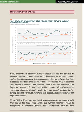 CLOUD BASED SERVICES A Report by Neeraj Kumar
Page 11
Revenue Outlook of SaaS
SaaS presents an attractive business model that has the potential to
support long-term growth. Subscription fees generate recurring, sticky,
and projectable cash flow. Once companies integrate software into their
processes and their employees become accustomed to it, it becomes
very difficult to fire that SaaS provider - even if fees are increased. The
ingrained nature of this relationship creates direct-to-consumer
marketing channels through which they can upsell product, further
driving potential revenues. Over the last decade, revenues grew as the
segment matured.
From 2013 to 2016, quarterly SaaS revenues grew by an average 14%
YoY and in the three years since, this average reached 17%.20 In
recognition of expected growth, SaaS companies tend to have
 