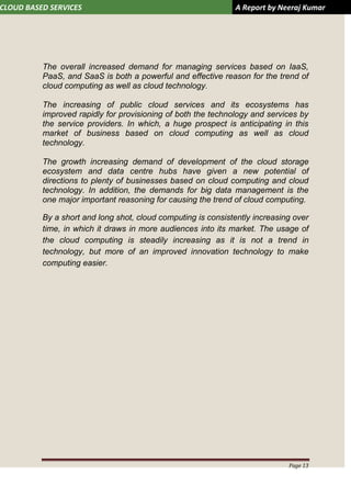 CLOUD BASED SERVICES A Report by Neeraj Kumar
Page 13
The overall increased demand for managing services based on IaaS,
PaaS, and SaaS is both a powerful and effective reason for the trend of
cloud computing as well as cloud technology.
The increasing of public cloud services and its ecosystems has
improved rapidly for provisioning of both the technology and services by
the service providers. In which, a huge prospect is anticipating in this
market of business based on cloud computing as well as cloud
technology.
The growth increasing demand of development of the cloud storage
ecosystem and data centre hubs have given a new potential of
directions to plenty of businesses based on cloud computing and cloud
technology. In addition, the demands for big data management is the
one major important reasoning for causing the trend of cloud computing.
By a short and long shot, cloud computing is consistently increasing over
time, in which it draws in more audiences into its market. The usage of
the cloud computing is steadily increasing as it is not a trend in
technology, but more of an improved innovation technology to make
computing easier.
 