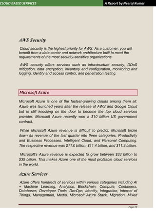CLOUD BASED SERVICES A Report by Neeraj Kumar
Page 19
AWS Security
Cloud security is the highest priority for AWS. As a customer, you will
benefit from a data center and network architecture built to meet the
requirements of the most security-sensitive organizations.
AWS security offers services such as infrastructure security, DDoS
mitigation, data encryption, inventory and configuration, monitoring and
logging, identity and access control, and penetration testing.
Microsoft Azure
Microsoft Azure is one of the fastest-growing clouds among them all.
Azure was launched years after the release of AWS and Google Cloud
but is still knocking on the door to become the top cloud services
provider. Microsoft Azure recently won a $10 billion US government
contract.
While Microsoft Azure revenue is difficult to predict, Microsoft broke
down its revenue of the last quarter into three categories, Productivity
and Business Processes, Intelligent Cloud, and Personal Computing.
The respective revenue was $11.0 billion, $11.4 billion, and $11.3 billion.
Microsoft’s Azure revenue is expected to grow between $33 billion to
$35 billion. This makes Azure one of the most profitable cloud services
in the world.
Azure Services
Azure offers hundreds of services within various categories including AI
+ Machine Learning, Analytics, Blockchain, Compute, Containers,
Databases, Developer Tools, DevOps, Identity, Integration, Internet of
Things, Management, Media, Microsoft Azure Stack, Migration, Mixed
 