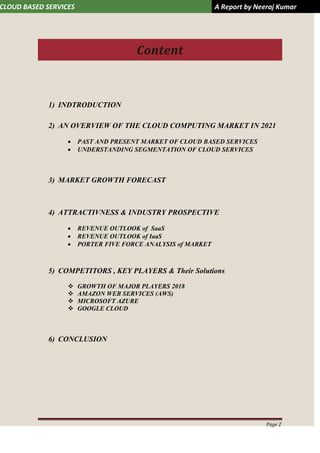 CLOUD BASED SERVICES A Report by Neeraj Kumar
Page 2
Content
1) INDTRODUCTION
2) AN OVERVIEW OF THE CLOUD COMPUTING MARKET IN 2021
 PAST AND PRESENT MARKET OF CLOUD BASED SERVICES
 UNDERSTANDING SEGMENTATION OF CLOUD SERVICES
3) MARKET GROWTH FORECAST
4) ATTRACTIVNESS & INDUSTRY PROSPECTIVE
 REVENUE OUTLOOK of SaaS
 REVENUE OUTLOOK of IaaS
 PORTER FIVE FORCE ANALYSIS of MARKET
5) COMPETITORS , KEY PLAYERS & Their Solutions
 GROWTH OF MAJOR PLAYERS 2018
 AMAZON WEB SERVICES (AWS)
 MICROSOFT AZURE
 GOOGLE CLOUD
6) CONCLUSION
 
