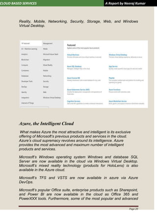 CLOUD BASED SERVICES A Report by Neeraj Kumar
Page 20
Reality, Mobile, Networking, Security, Storage, Web, and Windows
Virtual Desktop.
Azure, the Intelligent Cloud
What makes Azure the most attractive and intelligent is its exclusive
offering of Microsoft’s previous products and services in the cloud.
Azure’s cloud supremacy revolves around its intelligence. Azure
provides the most advanced and maximum number of intelligent
products and services.
Microsoft’s Windows operating system Windows and database SQL
Server are now available in the cloud via Windows Virtual Desktop.
Microsoft’s mixed reality technology (products for HoloLens) is also
available in the Azure cloud.
Microsoft’s TFS and VSTS are now available in azure via Azure
DevOps.
Microsoft’s popular Office suite, enterprise products such as Sharepoint,
and Power BI are now available in the cloud as Office 365 and
PowerXXX tools. Furthermore, some of the most popular and advanced
 