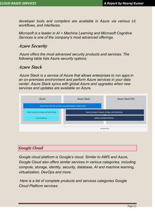 CLOUD BASED SERVICES A Report by Neeraj Kumar
Page 21
developer tools and compilers are available in Azure via various UI,
workflows, and interfaces.
Microsoft is a leader in AI + Machine Learning and Microsoft Cognitive
Services is one of the company’s most advanced offerings.
Azure Security
Azure offers the most advanced security products and services. The
following table lists Azure security options:
Azure Stack
Azure Stack is a service of Azure that allows enterprises to run apps in
an on-premises environment and perform Azure services in your data
center. Azure Stack syncs with global Azure and upgrades when new
services and updates are available on Azure.
Google Cloud
Google cloud platform is Google’s cloud. Similar to AWS and Azure,
Google Cloud also offers similar services in various categories, including
compute, storage, identity, security, database, AI and machine learning,
virtualization, DevOps and more.
Here is a list of complete products and services categories Google
Cloud Platform services:
 