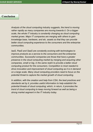 CLOUD BASED SERVICES A Report by Neeraj Kumar
Page 23
Analysis of the cloud computing industry suggests, the trend is moving
rather rapidly as many companies are moving towards it. On a bigger
scale, the whole IT industry is constantly changing as cloud computing
market grows. Major IT companies are merging with others to gain
knowledge base, hardware, and etc. assets so that they can provide
better cloud computing experience to the consumers and the enterprise
communities.
IaaS, PaaS and SaaS are constantly evolving with technologies to
improve products as a service to the consumers and the enterprise
communities. Successful companies are those that have a greater
presence in the cloud computing market by merging and acquiring other
companies, small or big, in the same realm to provide a better cloud
computing product for the consumers. Competition is most needed to
drive innovation and improvement of cloud computing as it is in demand
on a large scale. Many cloud computing providers need to focus on the
potential threat to capture the market growth of cloud computing.
In addition, with the creation and help from CSA, the best practices and
standards set by it, provides useful information to help establish the
potential threats of cloud computing; which, in return, it promotes the
trend of cloud computing to keep moving forward as well as being a
strong market segment in the IT industry today.
Conclusion
 