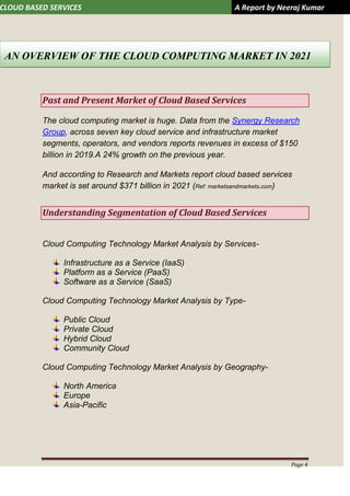CLOUD BASED SERVICES A Report by Neeraj Kumar
Page 4
Past and Present Market of Cloud Based Services
The cloud computing market is huge. Data from the Synergy Research
Group, across seven key cloud service and infrastructure market
segments, operators, and vendors reports revenues in excess of $150
billion in 2019.A 24% growth on the previous year.
And according to Research and Markets report cloud based services
market is set around $371 billion in 2021 (Ref: marketsandmarkets.com)
Understanding Segmentation of Cloud Based Services
Cloud Computing Technology Market Analysis by Services-
Infrastructure as a Service (IaaS)
Platform as a Service (PaaS)
Software as a Service (SaaS)
Cloud Computing Technology Market Analysis by Type-
Public Cloud
Private Cloud
Hybrid Cloud
Community Cloud
Cloud Computing Technology Market Analysis by Geography-
North America
Europe
Asia-Pacific
AN OVERVIEW OF THE CLOUD COMPUTING MARKET IN 2021
 