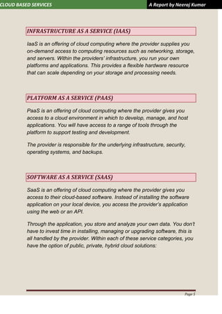 CLOUD BASED SERVICES A Report by Neeraj Kumar
Page 5
INFRASTRUCTURE AS A SERVICE (IAAS)
IaaS is an offering of cloud computing where the provider supplies you
on-demand access to computing resources such as networking, storage,
and servers. Within the providers’ infrastructure, you run your own
platforms and applications. This provides a flexible hardware resource
that can scale depending on your storage and processing needs.
PLATFORM AS A SERVICE (PAAS)
PaaS is an offering of cloud computing where the provider gives you
access to a cloud environment in which to develop, manage, and host
applications. You will have access to a range of tools through the
platform to support testing and development.
The provider is responsible for the underlying infrastructure, security,
operating systems, and backups.
SOFTWARE AS A SERVICE (SAAS)
SaaS is an offering of cloud computing where the provider gives you
access to their cloud-based software. Instead of installing the software
application on your local device, you access the provider’s application
using the web or an API.
Through the application, you store and analyze your own data. You don’t
have to invest time in installing, managing or upgrading software, this is
all handled by the provider. Within each of these service categories, you
have the option of public, private, hybrid cloud solutions:
 