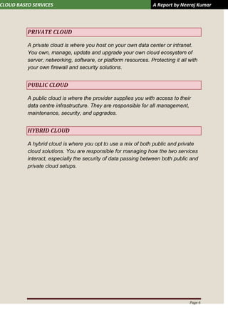 CLOUD BASED SERVICES A Report by Neeraj Kumar
Page 6
PRIVATE CLOUD
A private cloud is where you host on your own data center or intranet.
You own, manage, update and upgrade your own cloud ecosystem of
server, networking, software, or platform resources. Protecting it all with
your own firewall and security solutions.
PUBLIC CLOUD
A public cloud is where the provider supplies you with access to their
data centre infrastructure. They are responsible for all management,
maintenance, security, and upgrades.
HYBRID CLOUD
A hybrid cloud is where you opt to use a mix of both public and private
cloud solutions. You are responsible for managing how the two services
interact, especially the security of data passing between both public and
private cloud setups.
 