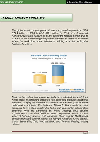 CLOUD BASED SERVICES A Report by Neeraj Kumar
Page 8
The global cloud computing market size is expected to grow from USD
371.4 billion in 2020 to USD 832.1 billion by 2025, at a Compound
Annual Growth Rate (CAGR) of 17.5% during the forecast period. Due to
COVID-19 cloud technology adoption is expected to increase in sectors
where the work from home initiative is helping to sustain enterprise
business functions.
Many of the enterprises across verticals have adopted the work from
home model to safeguard employee well-being and maintain operational
efficiency, surging the demand for Software-as-a-Service (SaaS)-based
collaboration solutions. For instance, Microsoft Team platform users
increased to 44 million globally due to the high demand for collaboration
solutions. While the standalone 8x8 Video Meetings cloud solution
experienced a more than 300% increase in registered users in the last
week of February across ~150 countries. Other popular SaaS-based
collaboration tools gaining traction are Google Hangouts, Cisco Webex,
Slack, Zoom, Ding Talk, WeChat Work, and Tencent Meeting, among
others.
MARKET GROWTH FORECAST
 