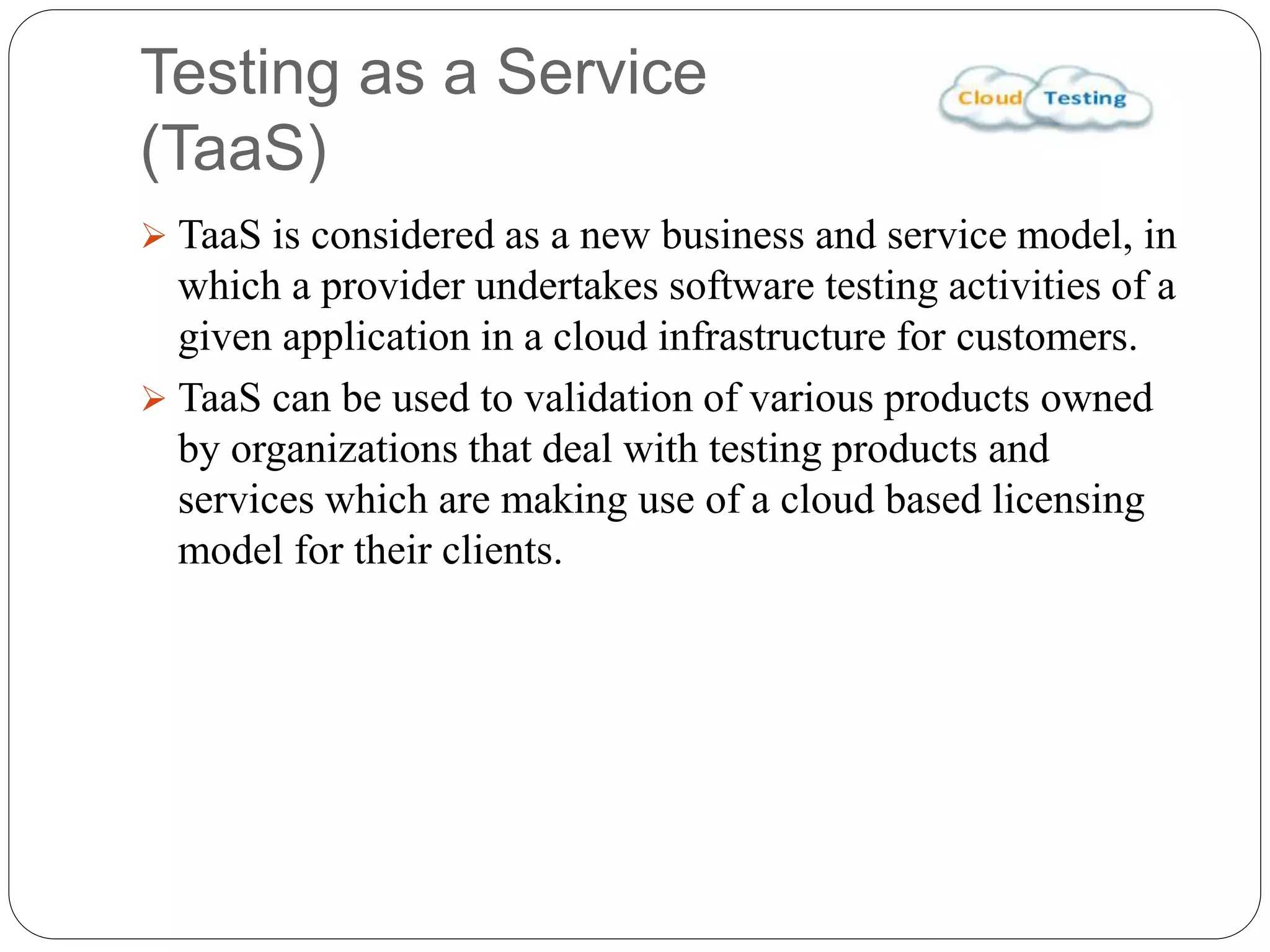 Testing as a Service
(TaaS)
 TaaS is considered as a new business and service model, in
which a provider undertakes software testing activities of a
given application in a cloud infrastructure for customers.
 TaaS can be used to validation of various products owned
by organizations that deal with testing products and
services which are making use of a cloud based licensing
model for their clients.
 