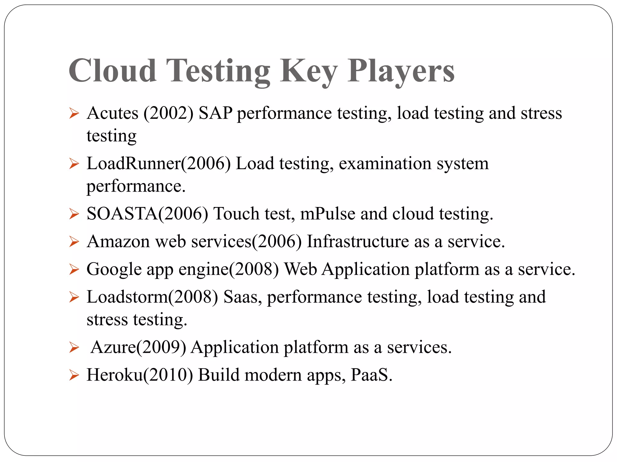 Cloud Testing Key Players
 Acutes (2002) SAP performance testing, load testing and stress
testing
 LoadRunner(2006) Load testing, examination system
performance.
 SOASTA(2006) Touch test, mPulse and cloud testing.
 Amazon web services(2006) Infrastructure as a service.
 Google app engine(2008) Web Application platform as a service.
 Loadstorm(2008) Saas, performance testing, load testing and
stress testing.
 Azure(2009) Application platform as a services.
 Heroku(2010) Build modern apps, PaaS.
 
