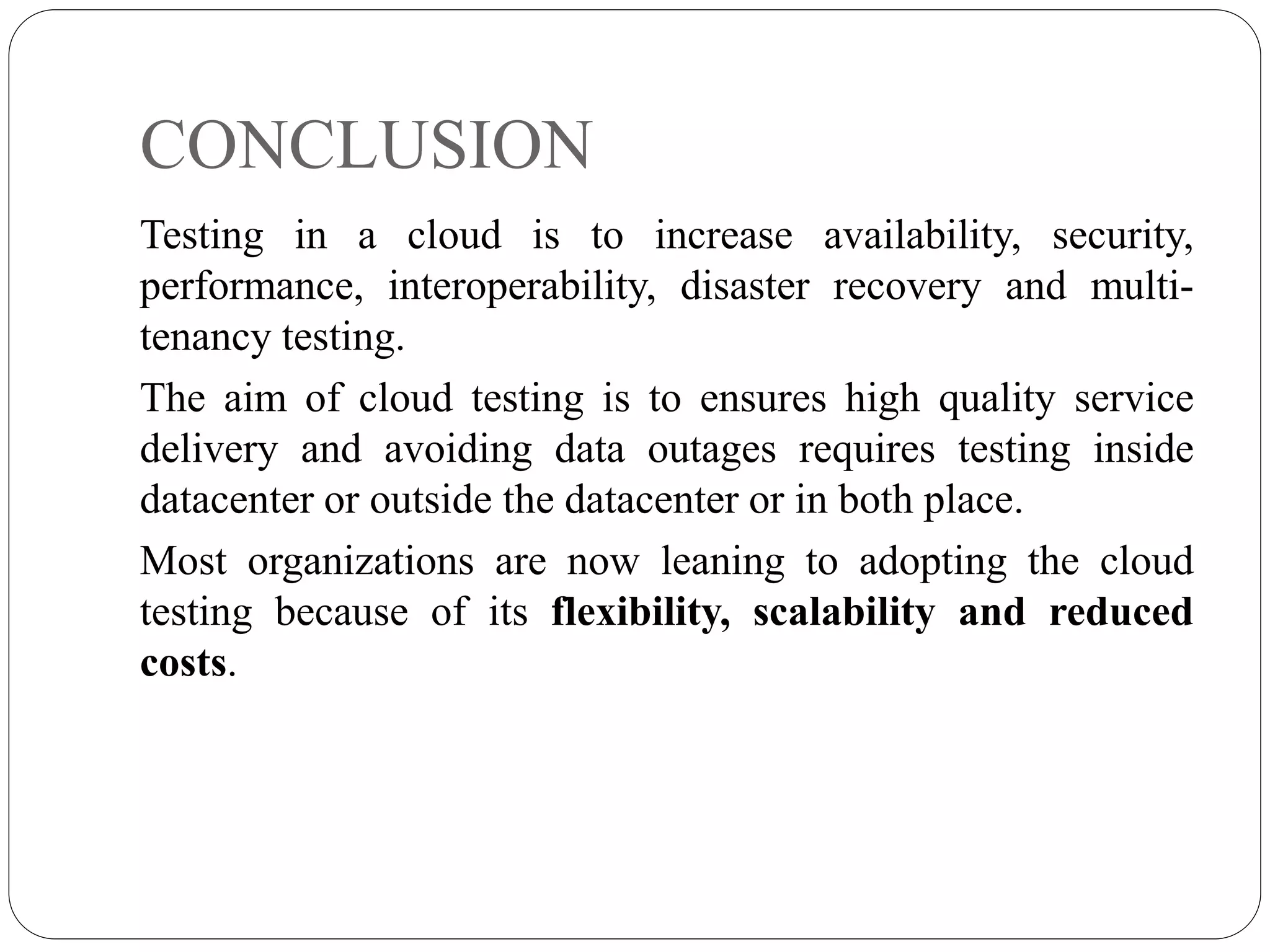 CONCLUSION
Testing in a cloud is to increase availability, security,
performance, interoperability, disaster recovery and multi-
tenancy testing.
The aim of cloud testing is to ensures high quality service
delivery and avoiding data outages requires testing inside
datacenter or outside the datacenter or in both place.
Most organizations are now leaning to adopting the cloud
testing because of its flexibility, scalability and reduced
costs.
 