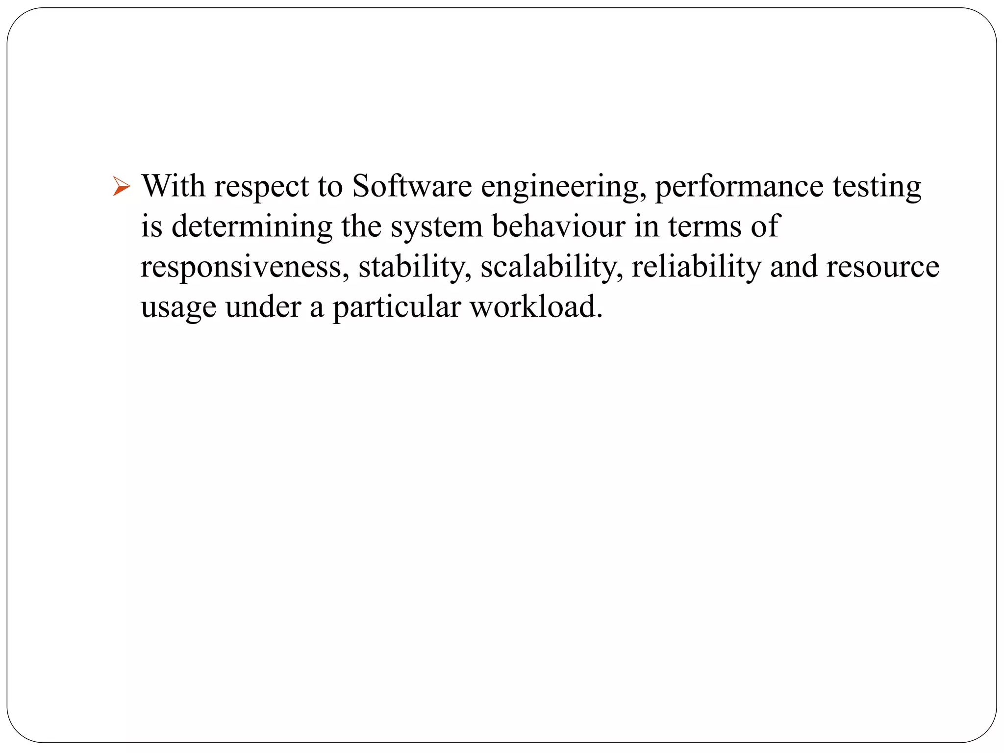  With respect to Software engineering, performance testing
is determining the system behaviour in terms of
responsiveness, stability, scalability, reliability and resource
usage under a particular workload.
 