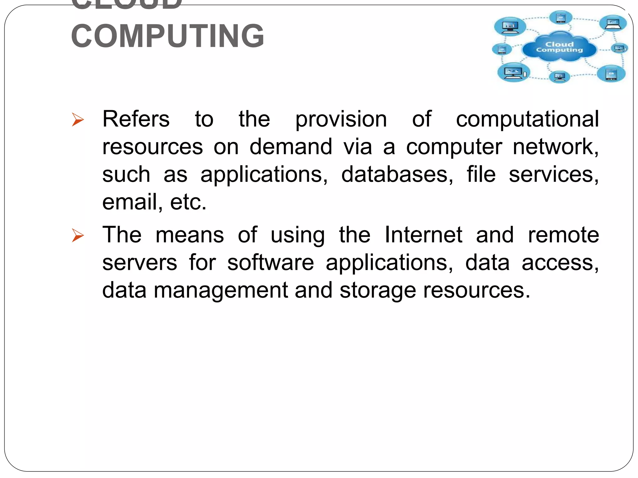 CLOUD
COMPUTING
 Refers to the provision of computational
resources on demand via a computer network,
such as applications, databases, file services,
email, etc.
 The means of using the Internet and remote
servers for software applications, data access,
data management and storage resources.
 
