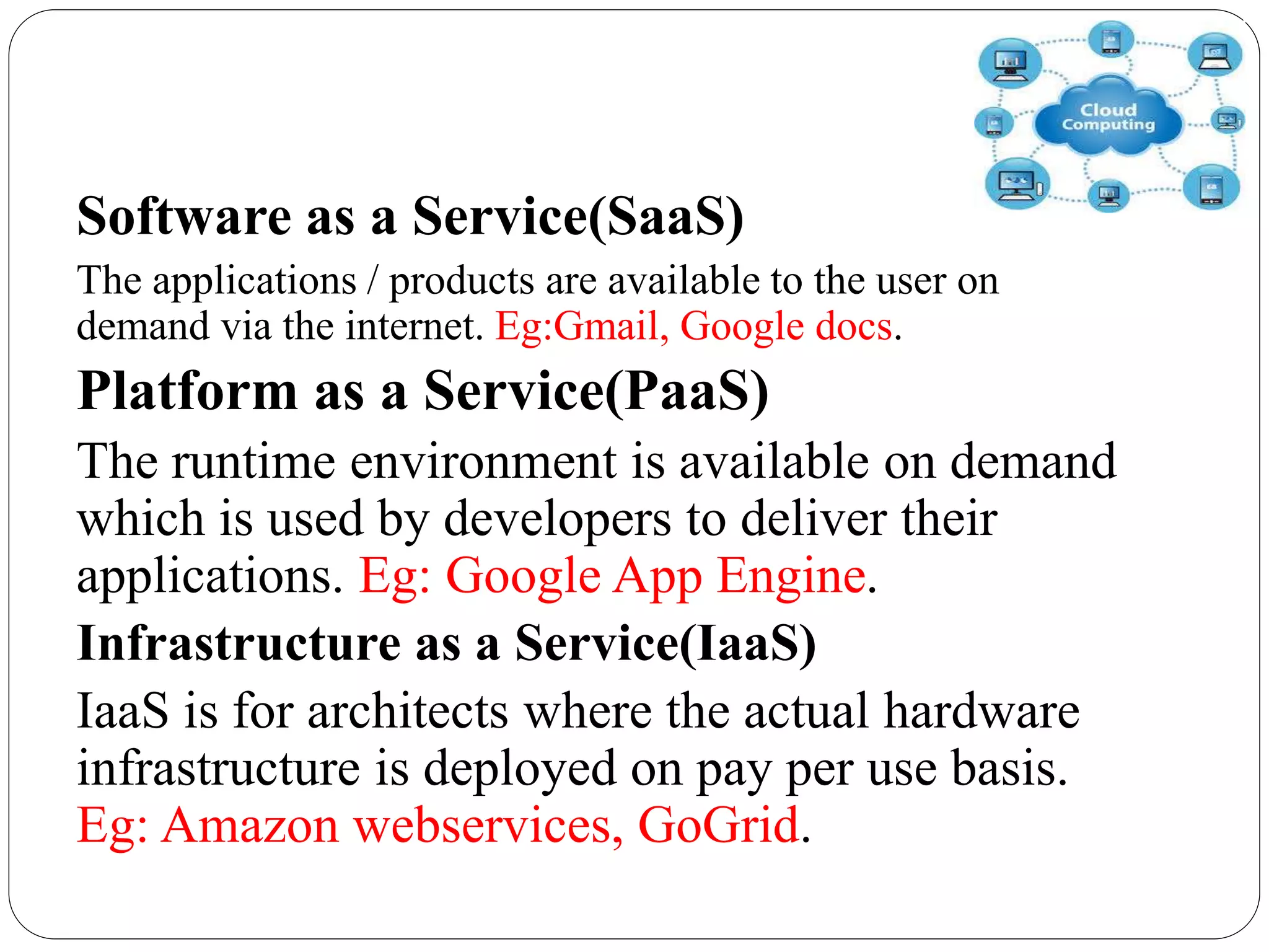 Software as a Service(SaaS)
The applications / products are available to the user on
demand via the internet. Eg:Gmail, Google docs.
Platform as a Service(PaaS)
The runtime environment is available on demand
which is used by developers to deliver their
applications. Eg: Google App Engine.
Infrastructure as a Service(IaaS)
IaaS is for architects where the actual hardware
infrastructure is deployed on pay per use basis.
Eg: Amazon webservices, GoGrid.
 