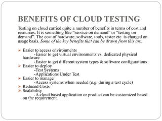 BENEFITS OF CLOUD TESTING
Testing on cloud carried quite a number of benefits in terms of cost and
resources. It is something like “service on demand” or “testing on
demand”. The cost of hardware, software, tools, tester etc. is charged on
usage basis. Some of the key benefits that can be drawn from this are.
 Easier to access environments
-Easier to get virtual environments vs. dedicated physical
hardware
-Easier to get different system types & software configurations
 Easier to deploy
-Test Systems
-Applications Under Test
 Easier to manage
-Access systems when needed (e.g. during a test cycle)
 Reduced Costs
 Scalability
-A cloud based application or product can be customized based
on the requirement.
 