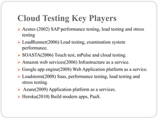 Cloud Testing Key Players
 Acutes (2002) SAP performance testing, load testing and stress
testing
 LoadRunner(2006) Load testing, examination system
performance.
 SOASTA(2006) Touch test, mPulse and cloud testing.
 Amazon web services(2006) Infrastructure as a service.
 Google app engine(2008) Web Application platform as a service.
 Loadstorm(2008) Saas, performance testing, load testing and
stress testing.
 Azure(2009) Application platform as a services.
 Heroku(2010) Build modern apps, PaaS.
 