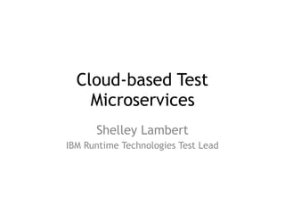 Cloud-based Test
Microservices
Shelley Lambert
IBM Runtime Technologies Test Lead
 
