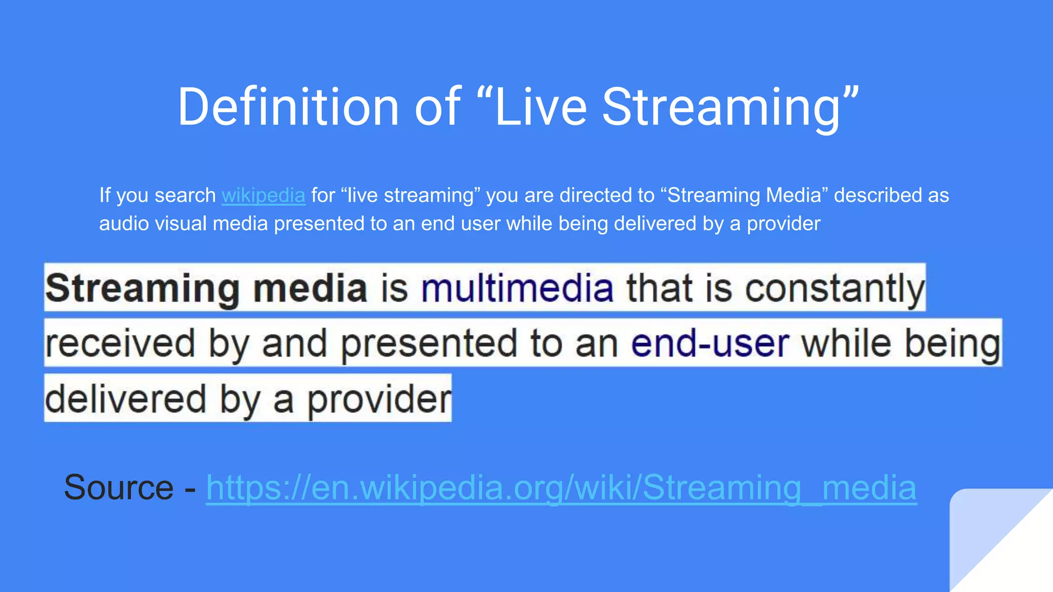 Definition of “Live Streaming”
If you search wikipedia for “live streaming” you are directed to “Streaming Media” described as
audio visual media presented to an end user while being delivered by a provider
Streaming media is multimedia that is constantly
received by and presented to an end-user while being
delivered by a provider
Source - https://en.wikipedia.org/wiki/Streaming_media
 