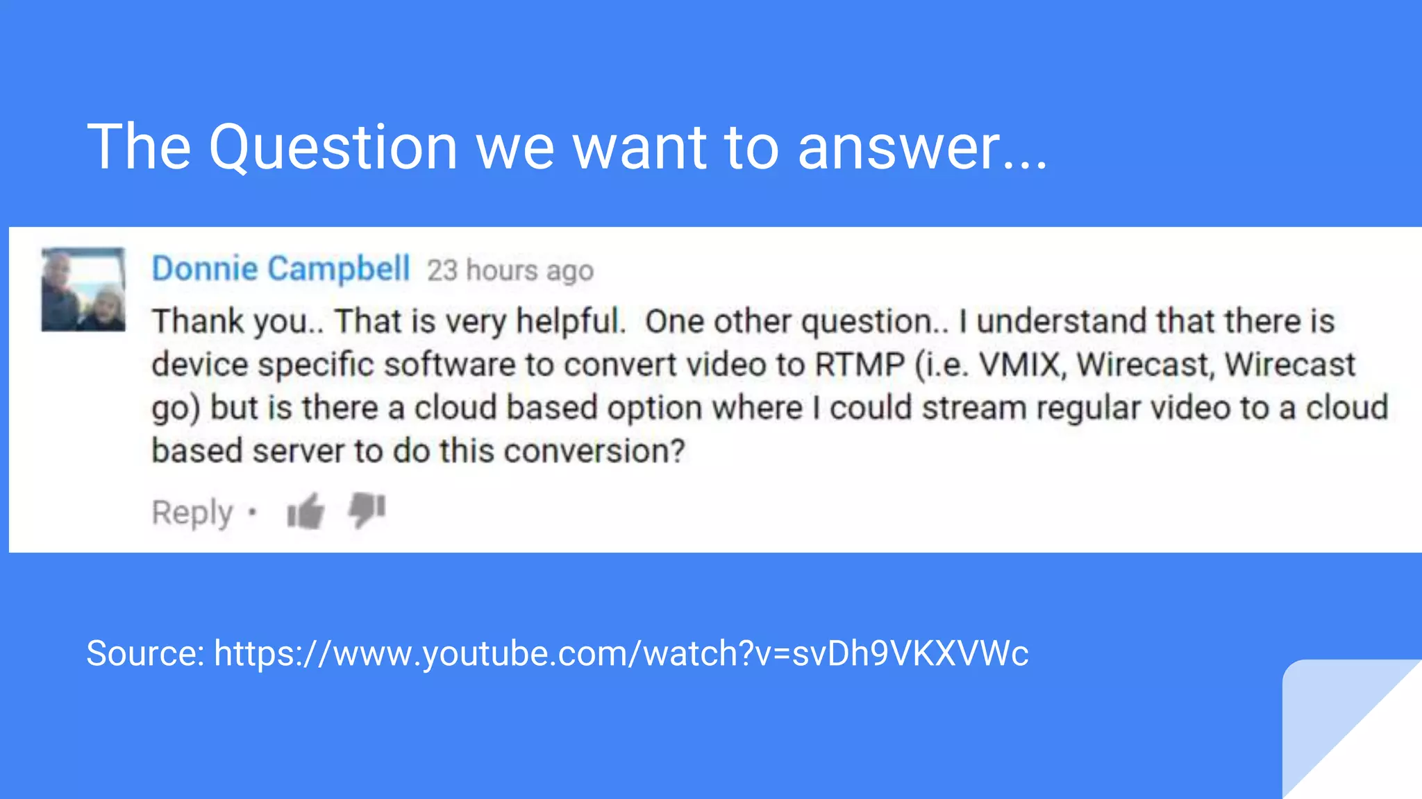 One other question.. I understand that there is device
specific software to convert video to RTMP (i.e. VMIX,
Wirecast, Wirecast go) but is there a cloud based option
where I could stream regular video to a cloud based server
to do this conversion?
Source: https://www.youtube.com/watch?v=svDh9VKXVWc
The Question we want to answer...
 