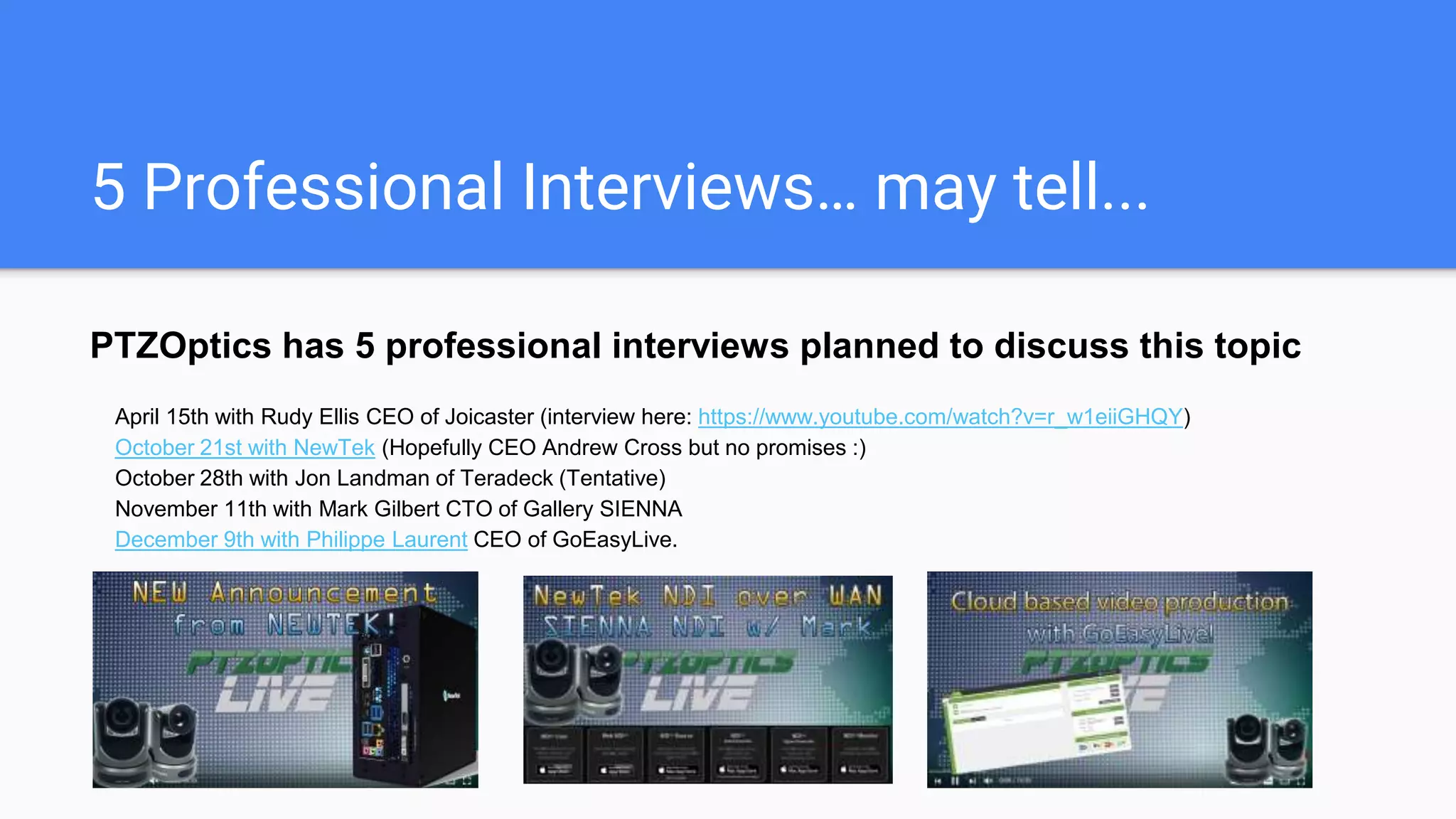 5 Professional Interviews… may tell...
PTZOptics has 5 professional interviews planned to discuss this topic
April 15th with Rudy Ellis CEO of Joicaster (interview here: https://www.youtube.com/watch?v=r_w1eiiGHQY)
October 21st with NewTek (Hopefully CEO Andrew Cross but no promises :)
October 28th with Jon Landman of Teradek (Tentative)
November 11th with Mark Gilbert CTO of Gallery SIENNA
December 2nd with Philippe Laurent CEO of GoEasyLive.
 