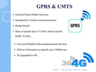 GPRS & UMTS
 General Packet Radio Services
 Standard for wireless communications
 Packet-based
 Runs at speeds up to 115 kb/s where current
GSM 9.6 kb/s
 Universal Mobile Telecommunications System
 Deliver information at speeds up to 2Mbits/sec.
 3G upgraded to 4G
5/4/2017 Fentahun Yersie , Bahir Dar ,Ethiopia
 