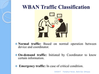 WBAN Traffic Classification
 Normal traffic: Based on normal operation between
device and coordinator.
 On-demand traffic: Initiated by Coordinator to know
certain information.
 Emergency traffic: In case of critical condition.
5/4/2017 Fentahun Yersie , Bahir Dar ,Ethiopia
 