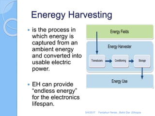 Eneregy Harvesting
 is the process in
which energy is
captured from an
ambient energy
and converted into
usable electric
power.
 EH can provide
“endless energy”
for the electronics
lifespan.
5/4/2017 Fentahun Yersie , Bahir Dar ,Ethiopia
 