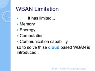 WBAN Limitation
 It has limited...
 Memory
 Eneregy
 Computation
 Communication cabability
so to solve thise cloud based WBAN is
introduced .
5/4/2017 Fentahun Yersie , Bahir Dar ,Ethiopia
 
