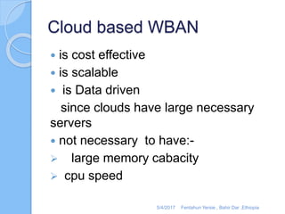 Cloud based WBAN
 is cost effective
 is scalable
 is Data driven
since clouds have large necessary
servers
 not necessary to have:-
 large memory cabacity
 cpu speed
5/4/2017 Fentahun Yersie , Bahir Dar ,Ethiopia
 
