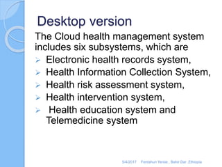 Desktop version
The Cloud health management system
includes six subsystems, which are
 Electronic health records system,
 Health Information Collection System,
 Health risk assessment system,
 Health intervention system,
 Health education system and
Telemedicine system
5/4/2017 Fentahun Yersie , Bahir Dar ,Ethiopia
 
