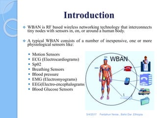 Introduction
 WBAN is RF based wireless networking technology that interconnects
tiny nodes with sensors in, on, or around a human body.
 A typical WBAN consists of a number of inexpensive, one or more
physiological sensors like:
 Motion Sensors
 ECG (Electrocardiograms)
 Sp02
 Breathing Sensors
 Blood pressure
 EMG (Electromyograms)
 EEG(Electro-encephalograms)
 Blood Glucose Sensors
5/4/2017 Fentahun Yersie , Bahir Dar ,Ethiopia
 