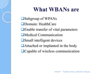 What WBANs are
Subgroup of WPANs
Domain: HealthCare
Enable transfer of vital parameters
Medical Communication
Small intelligent devices
Attached or implanted in the body
Capable of wireless communication
5/4/2017 Fentahun Yersie , Bahir Dar ,Ethiopia
 
