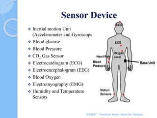 Sensor Device
 Inertial motion Unit
(Accelerometer and Gyroscope)
 Blood glucose
 Blood Pressure
 CO2 Gas Sensor
 Electrocardiogram (ECG)
 Electroencephalogram (EEG)
 Blood Oxygen
 Electromyography (EMG)
 Humidity and Temperature
Sensors
5/4/2017 Fentahun Yersie , Bahir Dar ,Ethiopia
 