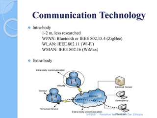 Communication Technology
 Intra-body
1-2 m, less researched
WPAN: Bluetooth or IEEE 802.15.4 (ZigBee)
WLAN: IEEE 802.11 (Wi-Fi)
WMAN: IEEE 802.16 (WiMax)
 Extra-body
5/4/2017 Fentahun Yersie , Bahir Dar ,Ethiopia
 