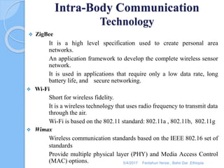Intra-Body Communication
Technology
 ZigBee
It is a high level specification used to create personal area
networks.
An application framework to develop the complete wireless sensor
network.
It is used in applications that require only a low data rate, long
battery life, and secure networking.
 Wi-Fi
Short for wireless fidelity.
It is a wireless technology that uses radio frequency to transmit data
through the air.
Wi-Fi is based on the 802.11 standard: 802.11a , 802.11b, 802.11g
 Wimax
Wireless communication standards based on the IEEE 802.16 set of
standards
Provide multiple physical layer (PHY) and Media Access Control
(MAC) options. 5/4/2017 Fentahun Yersie , Bahir Dar ,Ethiopia
 