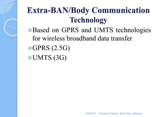 Extra-BAN/Body Communication
Technology
Based on GPRS and UMTS technologies
for wireless broadband data transfer
GPRS (2.5G)
UMTS (3G)
5/4/2017 Fentahun Yersie , Bahir Dar ,Ethiopia
 