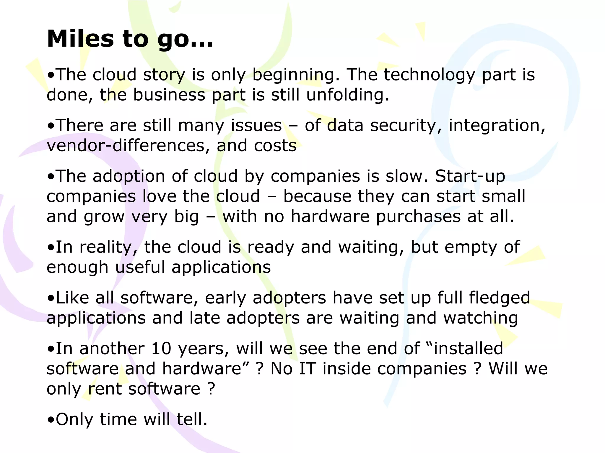 Miles to go…
•The cloud story is only beginning. The technology part is
done, the business part is still unfolding.
•There are still many issues – of data security, integration,
vendor-differences, and costs
•The adoption of cloud by companies is slow. Start-up
companies love the cloud – because they can start small
and grow very big – with no hardware purchases at all.
•In reality, the cloud is ready and waiting, but empty of
enough useful applications
•Like all software, early adopters have set up full fledged
applications and late adopters are waiting and watching
•In another 10 years, will we see the end of “installed
software and hardware” ? No IT inside companies ? Will we
only rent software ?
•Only time will tell.
 