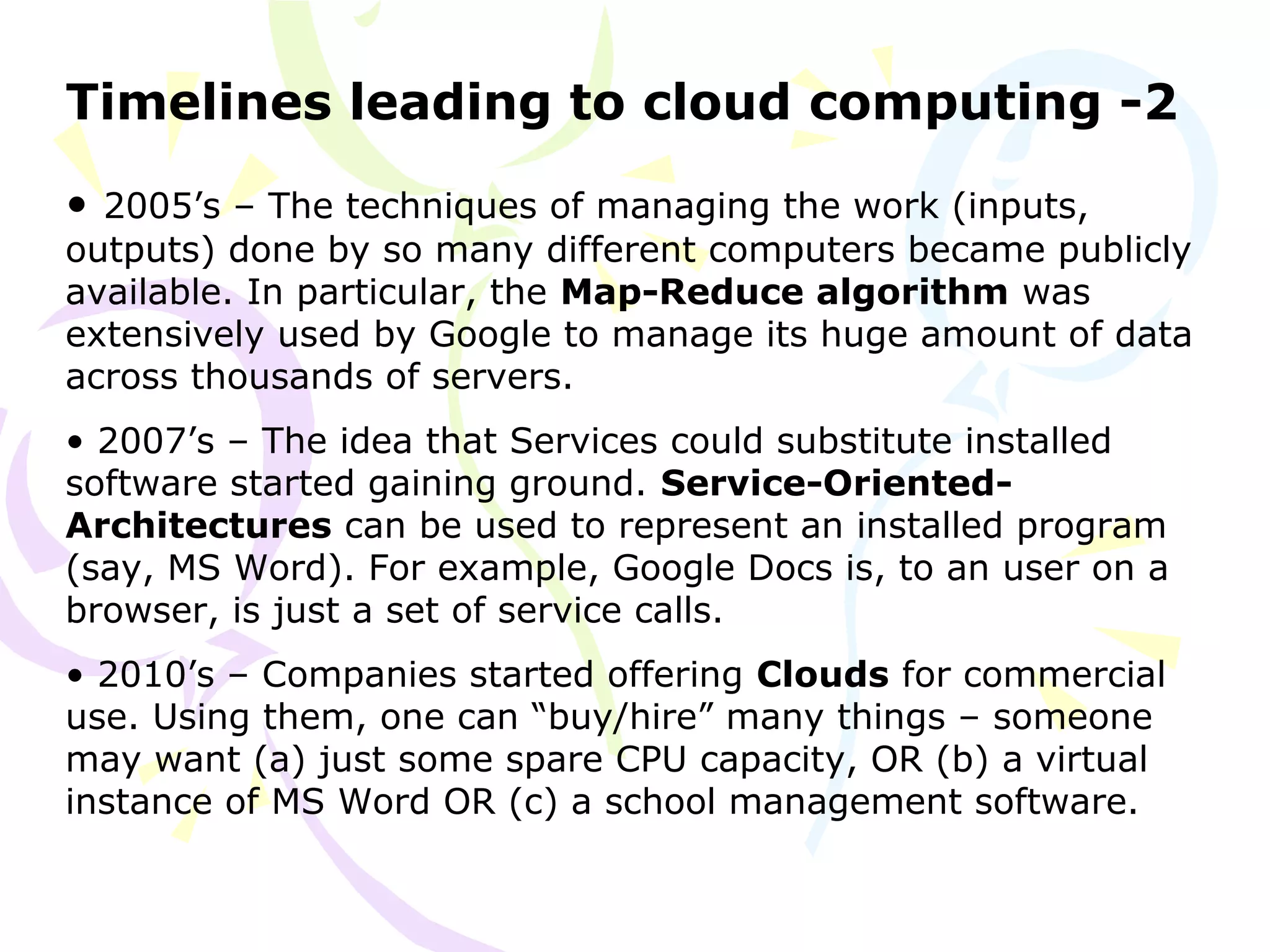 Timelines leading to cloud computing -2
• 2005’s – The techniques of managing the work (inputs,
outputs) done by so many different computers became publicly
available. In particular, the Map-Reduce algorithm was
extensively used by Google to manage its huge amount of data
across thousands of servers.
• 2007’s – The idea that Services could substitute installed
software started gaining ground. Service-Oriented-
Architectures can be used to represent an installed program
(say, MS Word). For example, Google Docs is, to an user on a
browser, is just a set of service calls.
• 2010’s – Companies started offering Clouds for commercial
use. Using them, one can “buy/hire” many things – someone
may want (a) just some spare CPU capacity, OR (b) a virtual
instance of MS Word OR (c) a school management software.
 