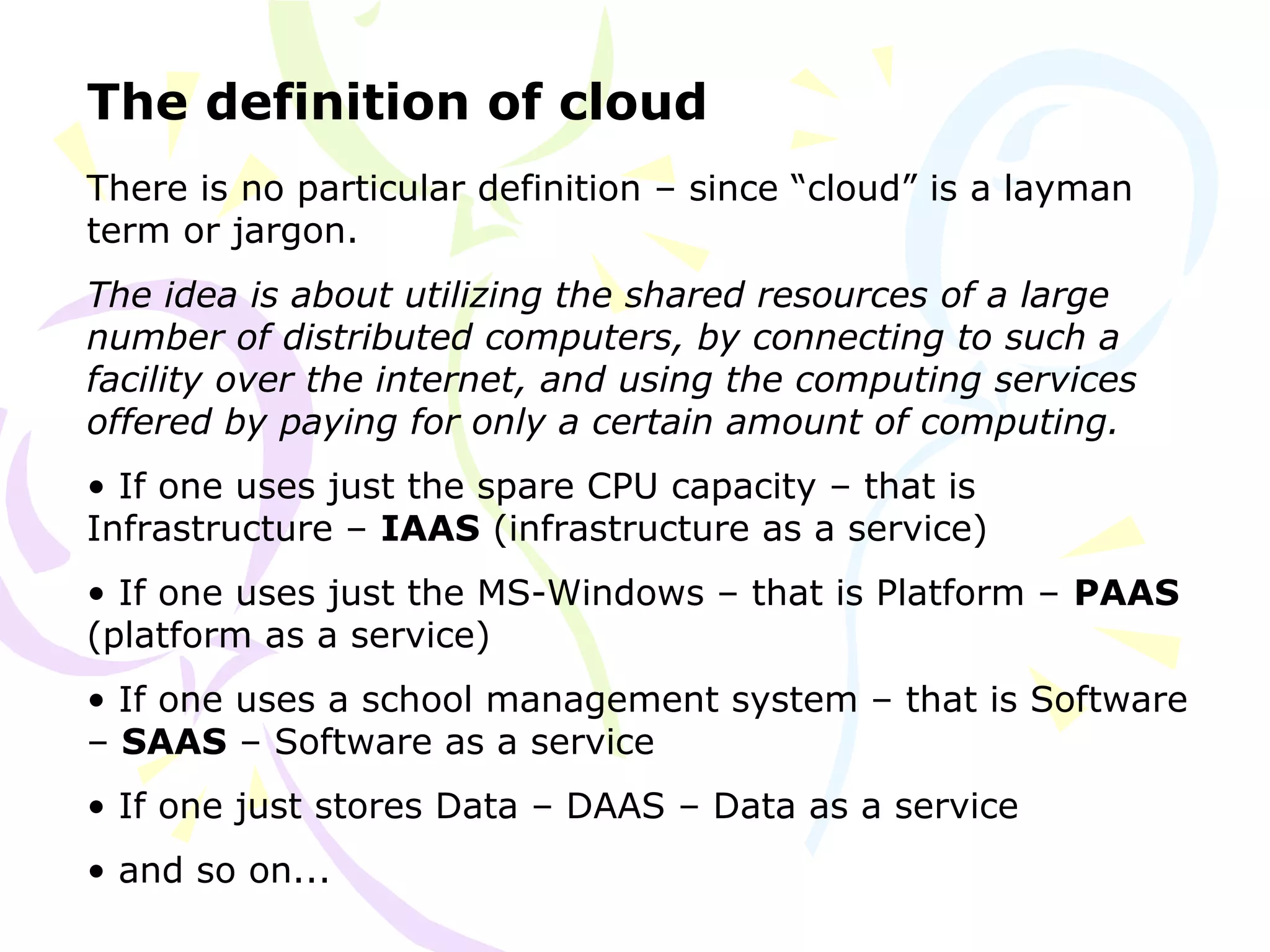 The definition of cloud
There is no particular definition – since “cloud” is a layman
term or jargon.
The idea is about utilizing the shared resources of a large
number of distributed computers, by connecting to such a
facility over the internet, and using the computing services
offered by paying for only a certain amount of computing.
• If one uses just the spare CPU capacity – that is
Infrastructure – IAAS (infrastructure as a service)
• If one uses just the MS-Windows – that is Platform – PAAS
(platform as a service)
• If one uses a school management system – that is Software
– SAAS – Software as a service
• If one just stores Data – DAAS – Data as a service
• and so on...
 