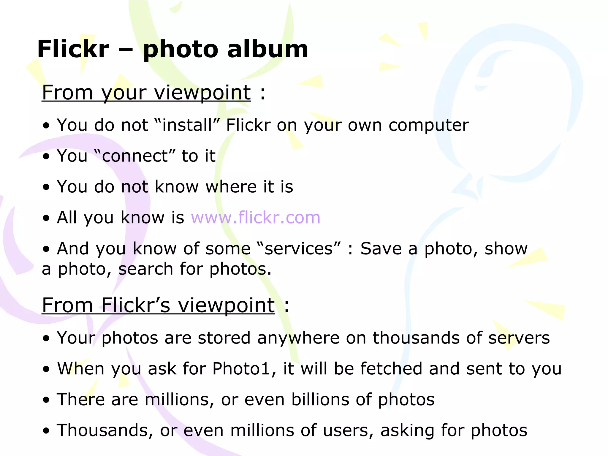 Flickr – photo album
From your viewpoint :
• You do not “install” Flickr on your own computer
• You “connect” to it
• You do not know where it is
• All you know is www.flickr.com
• And you know of some “services” : Save a photo, show
a photo, search for photos.
From Flickr’s viewpoint :
• Your photos are stored anywhere on thousands of servers
• When you ask for Photo1, it will be fetched and sent to you
• There are millions, or even billions of photos
• Thousands, or even millions of users, asking for photos
 