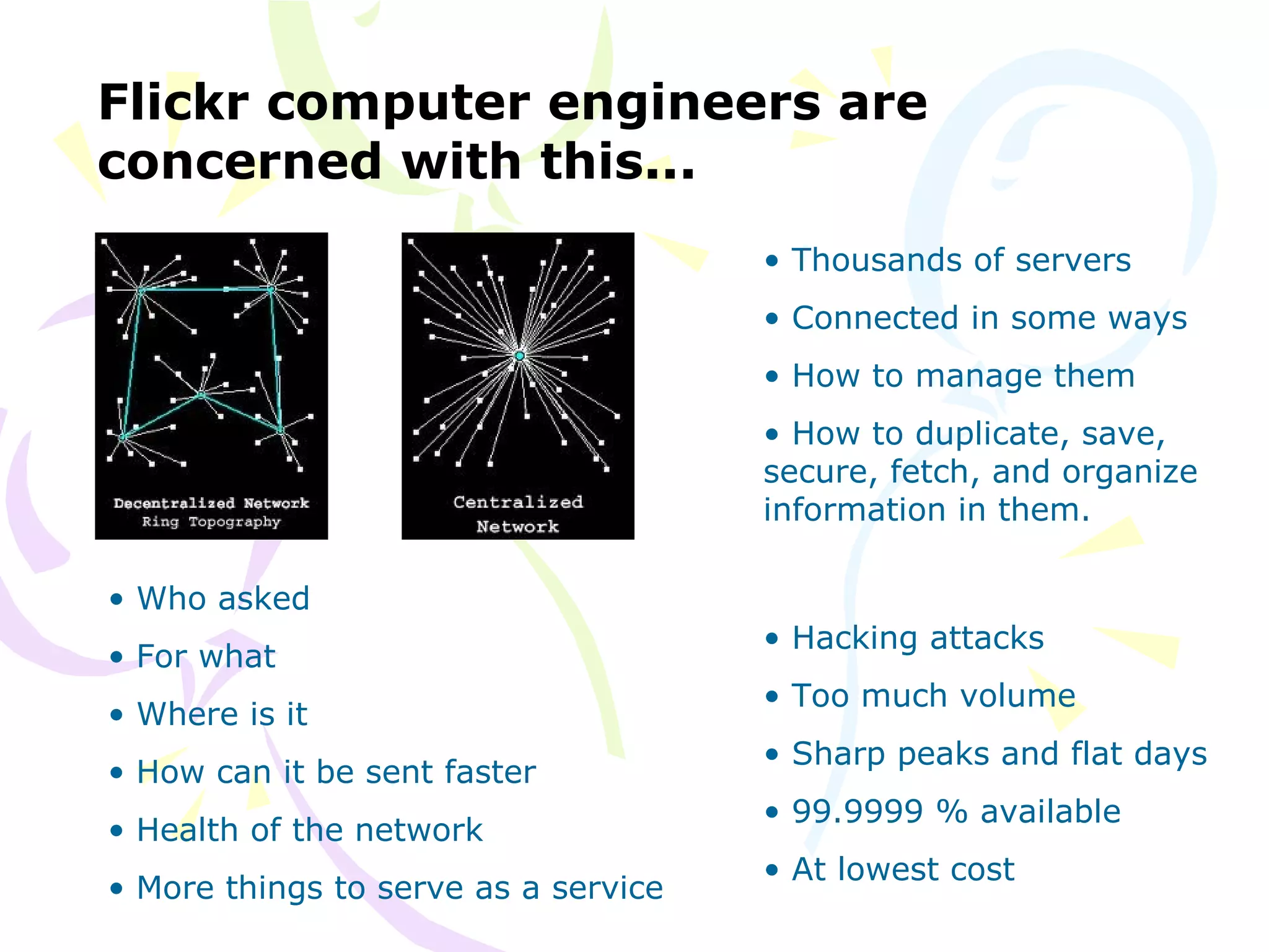 Flickr computer engineers are
concerned with this...
• Who asked
• For what
• Where is it
• How can it be sent faster
• Health of the network
• More things to serve as a service
• Thousands of servers
• Connected in some ways
• How to manage them
• How to duplicate, save,
secure, fetch, and organize
information in them.
• Hacking attacks
• Too much volume
• Sharp peaks and flat days
• 99.9999 % available
• At lowest cost
 