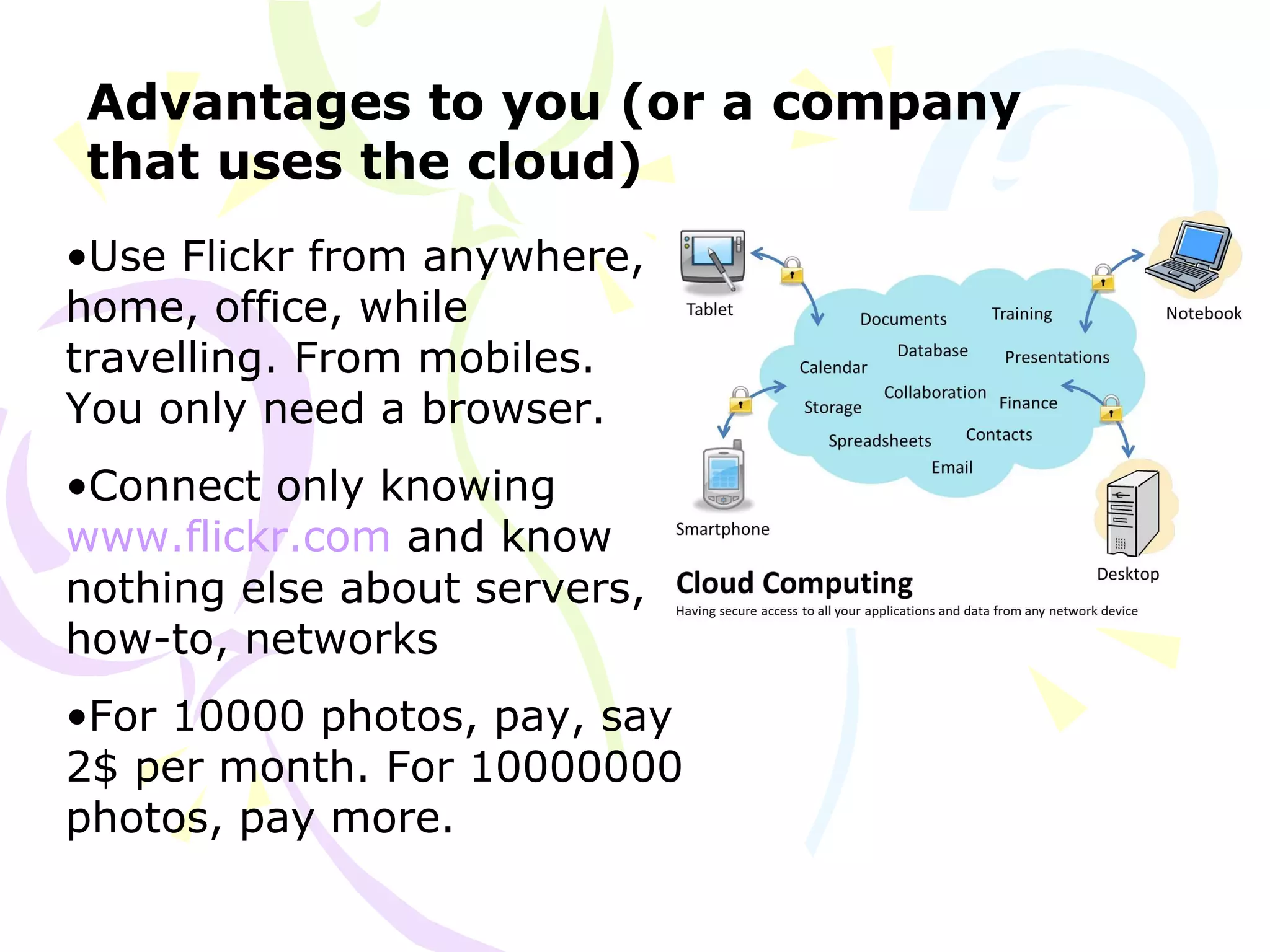 Advantages to you (or a company
that uses the cloud)
•Use Flickr from anywhere,
home, office, while
travelling. From mobiles.
You only need a browser.
•Connect only knowing
www.flickr.com and know
nothing else about servers,
how-to, networks
•For 10000 photos, pay, say
2$ per month. For 10000000
photos, pay more.
 