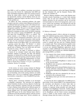 than HOD, as well as problems concerning non-exclusive                  created for various purposes, such as the Capacity Scheduler,
host access (See Section II). Additionally, both HOD and                the Fair Scheduler [5], and the Dynamic Priority (DP)
SGE with Hadoop integration suffer from wasting resources               parallel task scheduler [4].
during the reduce phase, which is an intrinsic drawback                    However, Hadoop schedulers cannot make Hadoop more
for dynamically creating a private Hadoop cluster per user              favorable towards functioning as a cluster batch queuing
MapReduce application request, and there exists no solution             system. They are task level schedulers that only concern
for this problem yet.                                                   stateless decisions for job executions and do not provide
   To address the above mentioned problems, this paper                  rich functionality for cluster level management, such as user
attempts to provide a solution where Hadoop can function as             access control and accounting, and advanced job and job
a traditional batch job queuing system with enhanced man-               queue management with easily customizable priority levels
agement functionalities in addition to its original resource            and reservation support.
management capability. The goal is to develop a system that
enables cluster administrators to make a complete shift to
Hadoop for managing an entire cluster for hybrid computing              B. Hadoop on Demand
needs. Our system is named “CloudBATCH”. The general
idea about how CloudBATCH works is as follows: The                         As the Hadoop project’s effort to alleviate its incompati-
system includes a set of HBase [3] tables that are used                 bility with traditional queuing systems, Hadoop on Demand
for storing resource management information, such as user               (HOD) is added to Hadoop for dynamically creating and
credentials and queue and job information, which provide                using Hadoop clusters through existing queuing systems.
the basis for rich customized management functionalities.               The idea is to make use of the existing cluster queuing
In addition, based on the HBase tables, our system provides             system to schedule jobs that each run a Hadoop daemon
a queuing system that allows “Job Brokers” to submit                    on a compute node. These running daemons together create
“Wrappers” (Map-only MapReduce programs) as agents to                   an on-demand Hadoop cluster. After the Hadoop cluster
execute jobs in Hadoop. Users can submit jobs and check                 is set up, user submitted MapReduce applications can be
job status by using a “Client” at any time.                             executed. A simple walkthrough of the process for creating
   The remainder of the paper is structured as follows:                 a Hadoop cluster and executing user submitted MapReduce
in Section II we introduce related work about Hadoop                    jobs through HOD is as follows:
schedulers, Hadoop on Demand, and SGE with Hadoop
                                                                          1) User requests from cluster resource management sys-
integration. In Section III we brieﬂy describe some desired
                                                                             tem a number of nodes on reserve and submits a job
properties of a batch job queuing system for clusters. Section
                                                                             called RingMaster to be started on one of the reserved
IV will describe the design and implementation of Cloud-
                                                                             nodes.
BATCH and how CloudBATCH achieves the properties
                                                                          2) Nodes are reserved and RingMaster is started on one
listed in Section III. In Section V we give a performance
                                                                             of the reserved nodes.
evaluation. Section VI concludes.
                                                                          3) RingMaster starts one process called HodRing on each
                    II. R ELATED W ORK                                       of the reserved nodes.
                                                                          4) HodRing brings up on-demand Hadoop daemons (na-
   In this section, we review existing solutions for Hadoop
                                                                             menode, jobtracker, tasktracker, etc.) according to the
resource management and its integration with existing clus-
                                                                             speciﬁcations maintained by RingMaster in conﬁgura-
ter batch job queuing systems, and examine their limitations.
                                                                             tion ﬁles.
To our knowledge, none of the existing solutions can enable
                                                                          5) MapReduce jobs that were submitted by the user are
Hadoop with a rich set of traditional cluster management
                                                                             executed on the on-demand cluster.
functionalities comparable to what CloudBATCH provides.
                                                                          6) The Hadoop cluster gets torn down and resources are
A. Hadoop Schedulers                                                         released.
   Hadoop allows customized schedulers to be developed                     As seen from the above walkthrough of an HOD process,
as pluggable components. The motivation for supporting                  data locality of the external HDFS is not exploited because
various schedulers, besides an obvious objective of achieving           the reservation and allocation of cluster nodes takes no
better system utilization, originates from the user demands             account of where the data to be processed are stored,
to share a Hadoop cluster allocated into different queues for           violating an important design principle and reducing the
various types of jobs (production jobs, interactive jobs, etc.)         advantage of the MapReduce framework. Another problem
among multiple users. The default Hadoop scheduler is a                 with HOD is that the HodRing processes are started through
simple FIFO queue for the entire Hadoop cluster which is                ssh by RingMaster, and the cluster resource management
insufﬁcient to provide guaranteed capacity with fair resource           system is unable to track resource usage and to perform
allocations for mixed usage needs. Several schedulers are               thorough cleanup when the cluster is torn down.



                                                                  369
 