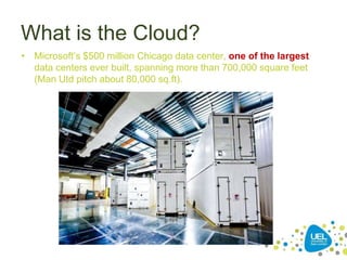 What is the Cloud?
• Microsoft’s $500 million Chicago data center, one of the largest
data centers ever built, spanning more than 700,000 square feet
(Man Utd pitch about 80,000 sq.ft).
 