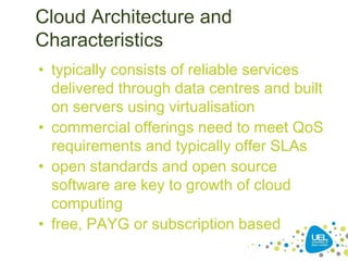 Cloud Architecture and
Characteristics
• typically consists of reliable services
delivered through data centres and built
on servers using virtualisation
• commercial offerings need to meet QoS
requirements and typically offer SLAs
• open standards and open source
software are key to growth of cloud
computing
• free, PAYG or subscription based
*
 